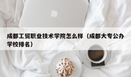 成都工贸职业技术学院怎么样（成都大专公办学校排名）