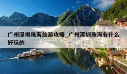 广州深圳珠海旅游攻略_广州深圳珠海有什么好玩的