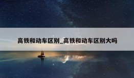 高铁和动车区别_高铁和动车区别大吗