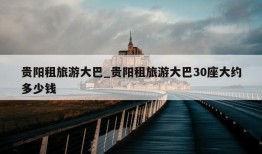 贵阳租旅游大巴_贵阳租旅游大巴30座大约多少钱