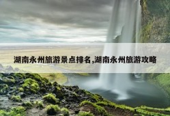 湖南永州旅游景点排名,湖南永州旅游攻略