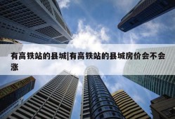 有高铁站的县城|有高铁站的县城房价会不会涨