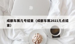 成都车展几号结束（成都车展2021几点结束）