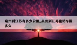 泉州到江苏有多少公里_泉州到江苏坐动车要多久