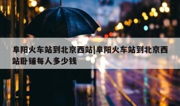 阜阳火车站到北京西站|阜阳火车站到北京西站卧铺每人多少钱