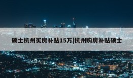 硕士杭州买房补贴15万|杭州购房补贴硕士