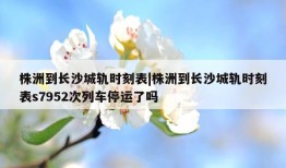 株洲到长沙城轨时刻表|株洲到长沙城轨时刻表s7952次列车停运了吗