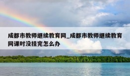 成都市教师继续教育网_成都市教师继续教育网课时没挂完怎么办