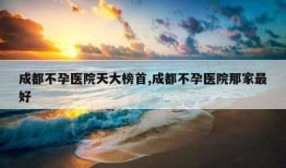 成都不孕医院天大榜首,成都不孕医院那家最好