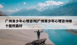 广州青少年心理咨询|广州青少年心理咨询哪个医院最好