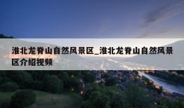 淮北龙脊山自然风景区_淮北龙脊山自然风景区介绍视频