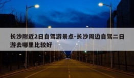 长沙附近2日自驾游景点-长沙周边自驾二日游去哪里比较好