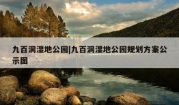 九百洞湿地公园|九百洞湿地公园规划方案公示图