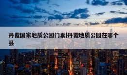 丹霞国家地质公园门票|丹霞地质公园在哪个县