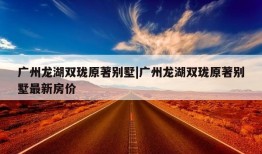 广州龙湖双珑原著别墅|广州龙湖双珑原著别墅最新房价