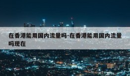 在香港能用国内流量吗-在香港能用国内流量吗现在