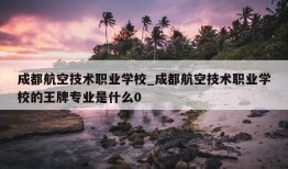 成都航空技术职业学校_成都航空技术职业学校的王牌专业是什么0