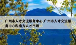 广州市人才交流服务中心,广州市人才交流服务中心和南方人才市场