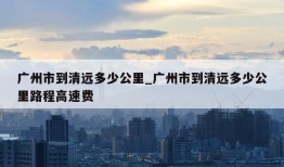 广州市到清远多少公里_广州市到清远多少公里路程高速费