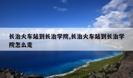 长治火车站到长治学院,长治火车站到长治学院怎么走