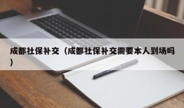 成都社保补交（成都社保补交需要本人到场吗）