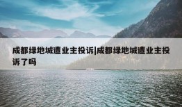 成都绿地城遭业主投诉|成都绿地城遭业主投诉了吗