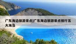 广东海边旅游景点|广东海边旅游景点排行五大海岛