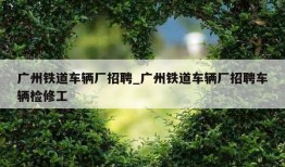 广州铁道车辆厂招聘_广州铁道车辆厂招聘车辆检修工